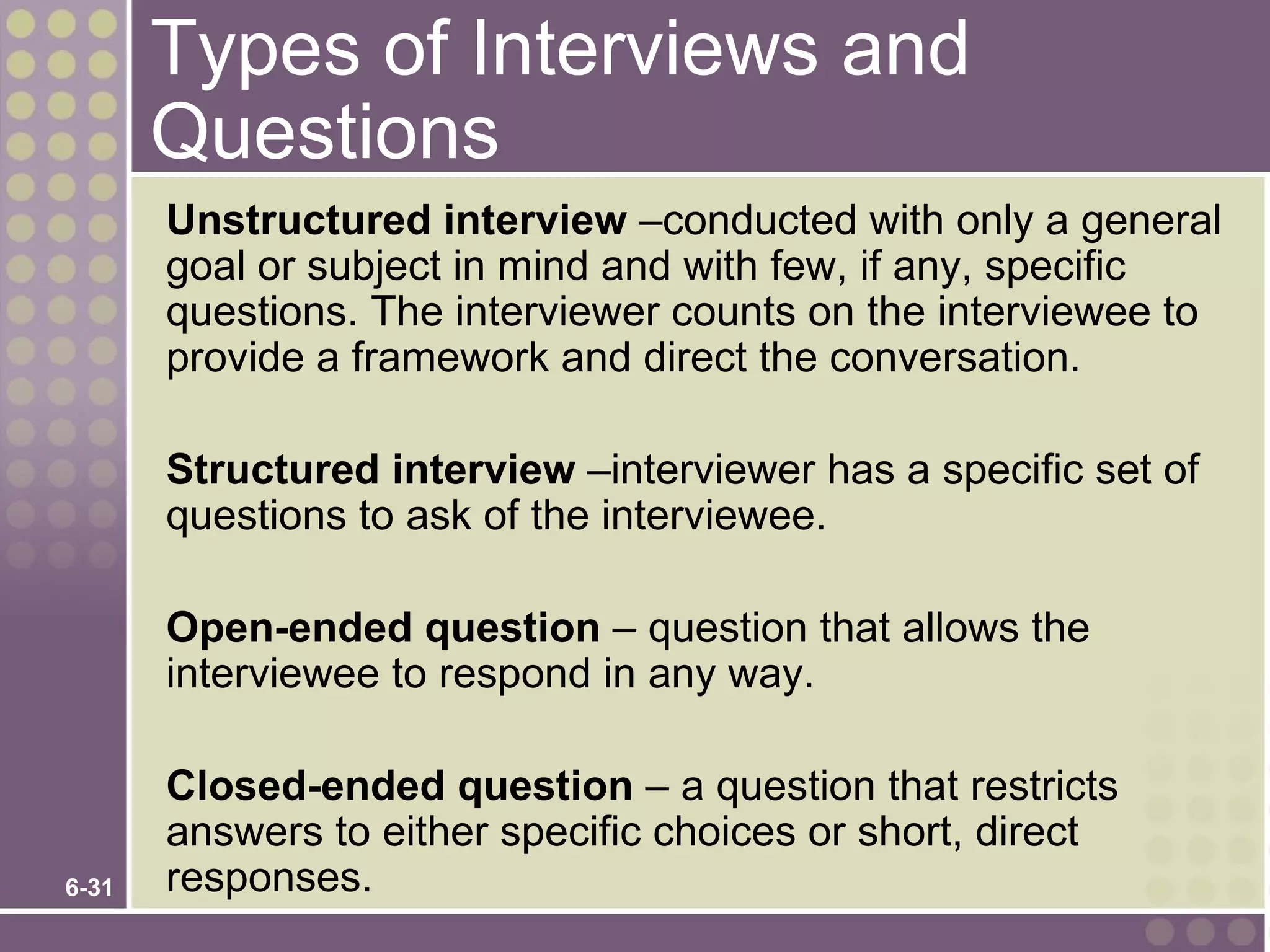 Types of Interviews and
       Questions
       Unstructured interview –conducted with only a general
       goal or subject in mind and with few, if any, specific
       questions. The interviewer counts on the interviewee to
       provide a framework and direct the conversation.

       Structured interview –interviewer has a specific set of
       questions to ask of the interviewee.

       Open-ended question – question that allows the
       interviewee to respond in any way.

       Closed-ended question – a question that restricts
       answers to either specific choices or short, direct
6-31   responses.
 