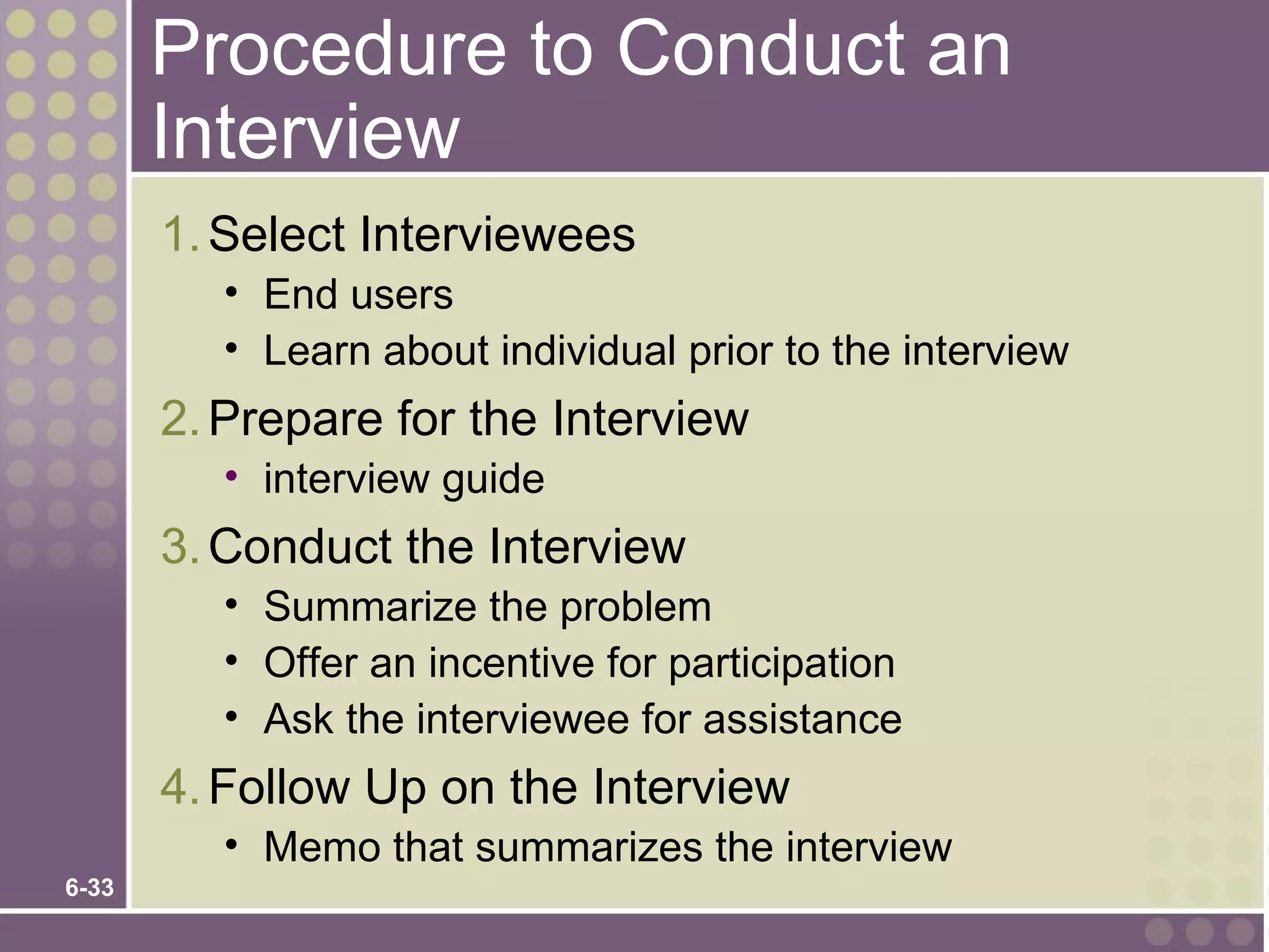 Procedure to Conduct an
       Interview
       1. Select Interviewees
          • End users
          • Learn about individual prior to the interview
       2. Prepare for the Interview
          • interview guide
       3. Conduct the Interview
          • Summarize the problem
          • Offer an incentive for participation
          • Ask the interviewee for assistance
       4. Follow Up on the Interview
          • Memo that summarizes the interview
6-33
 