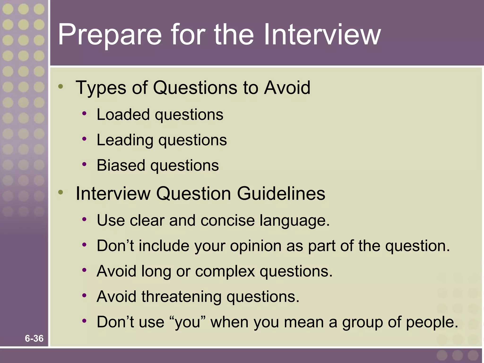 Prepare for the Interview
       • Types of Questions to Avoid
         • Loaded questions
         • Leading questions
         • Biased questions
       • Interview Question Guidelines
         • Use clear and concise language.
         • Don’t include your opinion as part of the question.
         • Avoid long or complex questions.
         • Avoid threatening questions.
         • Don’t use “you” when you mean a group of people.
6-36
 