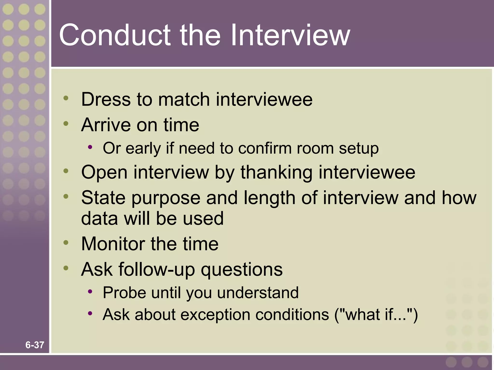 Conduct the Interview
       • Dress to match interviewee
       • Arrive on time
         • Or early if need to confirm room setup
       • Open interview by thanking interviewee
       • State purpose and length of interview and how
         data will be used
       • Monitor the time
       • Ask follow-up questions
         • Probe until you understand
         • Ask about exception conditions ("what if...")
6-37
 