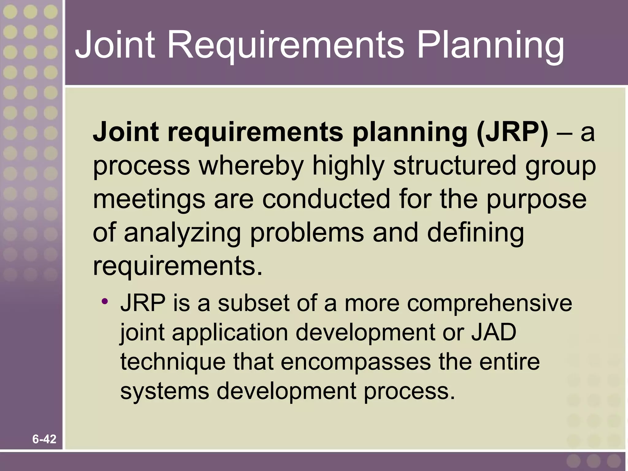 Joint Requirements Planning

        Joint requirements planning (JRP) – a
        process whereby highly structured group
        meetings are conducted for the purpose
        of analyzing problems and defining
        requirements.
        • JRP is a subset of a more comprehensive
          joint application development or JAD
          technique that encompasses the entire
          systems development process.
6-42
 
