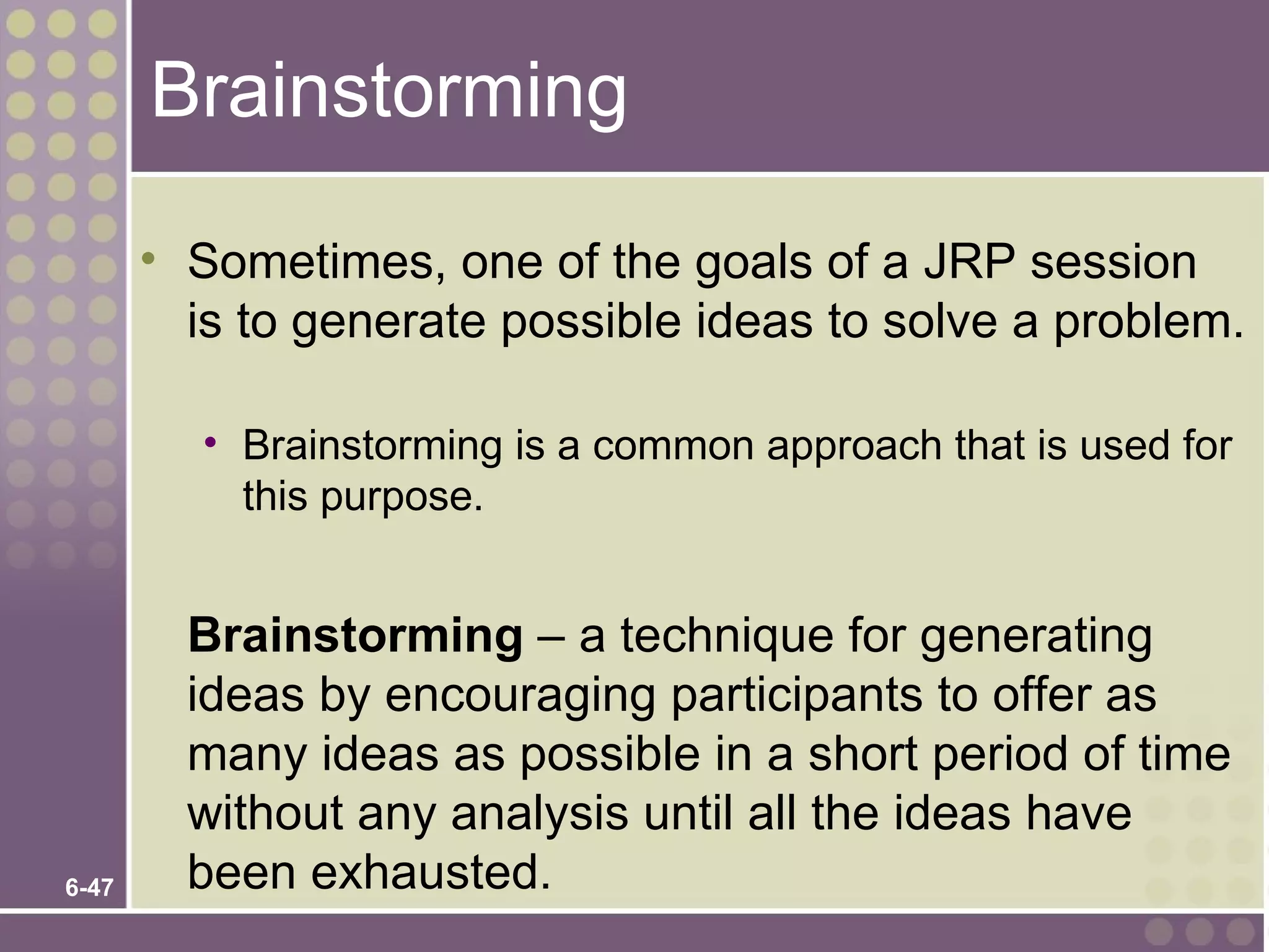 Brainstorming

       • Sometimes, one of the goals of a JRP session
         is to generate possible ideas to solve a problem.

         • Brainstorming is a common approach that is used for
           this purpose.


         Brainstorming – a technique for generating
         ideas by encouraging participants to offer as
         many ideas as possible in a short period of time
         without any analysis until all the ideas have
6-47     been exhausted.
 