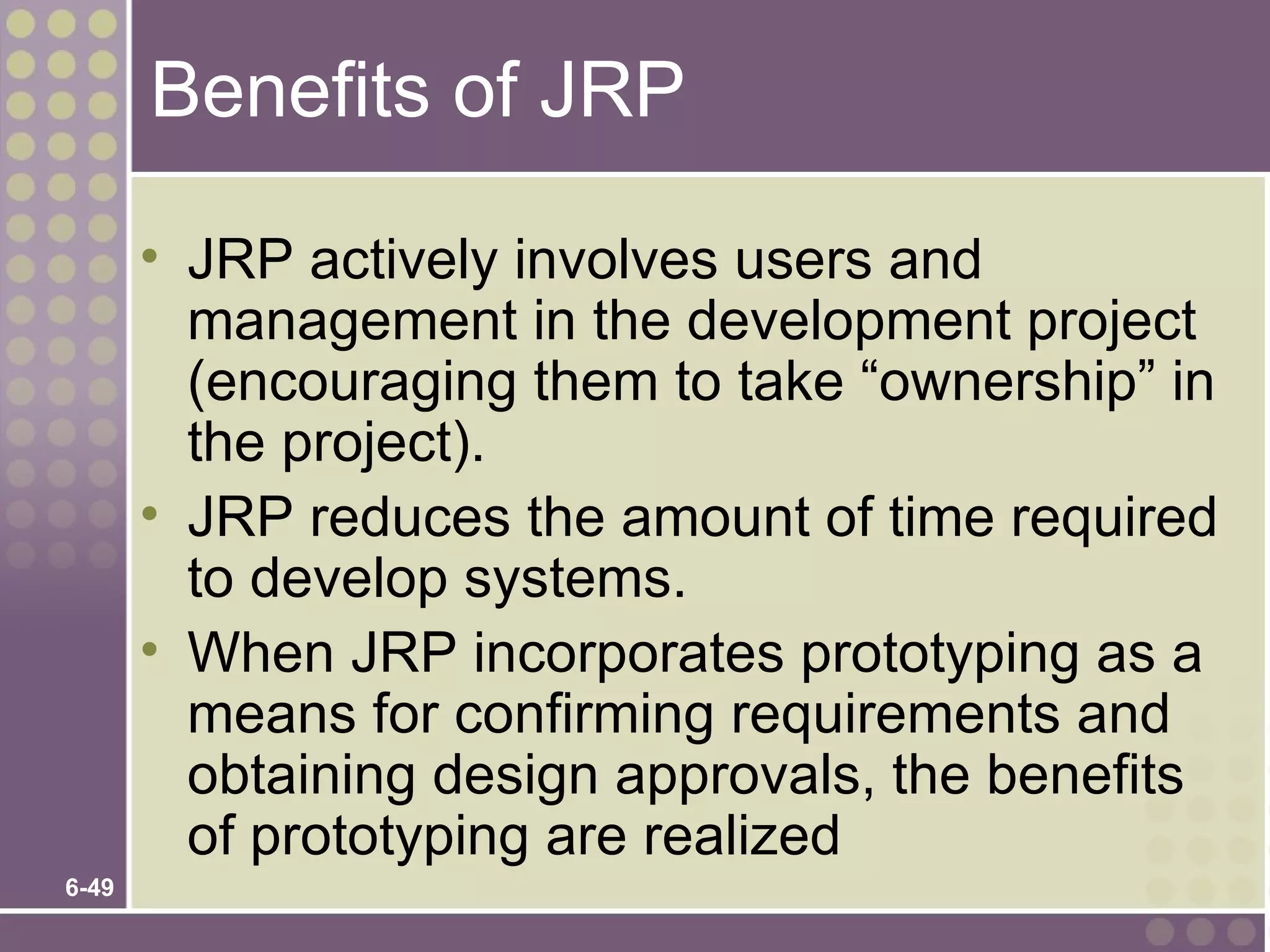 Benefits of JRP

       • JRP actively involves users and
         management in the development project
         (encouraging them to take “ownership” in
         the project).
       • JRP reduces the amount of time required
         to develop systems.
       • When JRP incorporates prototyping as a
         means for confirming requirements and
         obtaining design approvals, the benefits
         of prototyping are realized
6-49
 