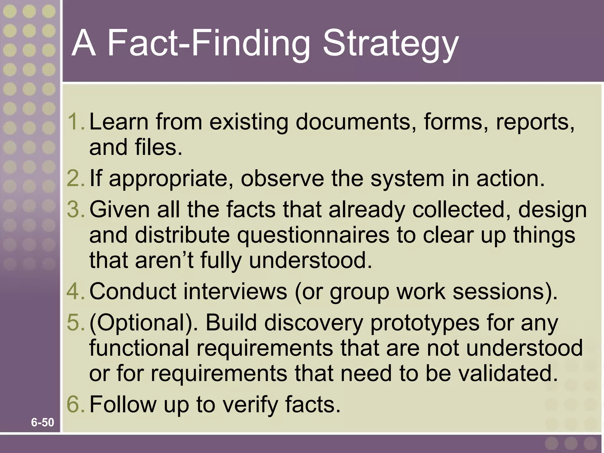 A Fact-Finding Strategy

       1. Learn from existing documents, forms, reports,
          and files.
       2. If appropriate, observe the system in action.
       3. Given all the facts that already collected, design
          and distribute questionnaires to clear up things
          that aren’t fully understood.
       4. Conduct interviews (or group work sessions).
       5. (Optional). Build discovery prototypes for any
          functional requirements that are not understood
          or for requirements that need to be validated.
       6. Follow up to verify facts.
6-50
 