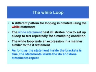 The while Loop A different pattern for looping is created using the  while  statement The  while statement  best illustrates how to set up a loop to test repeatedly for a matching condition The while loop tests an expression in a manner similar to the if statement As long as the statement inside the brackets is true, the statements inside the do and done statements repeat 