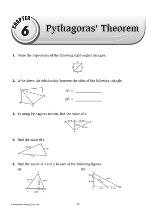 CH

AP

T ER

6

Pythagoras Theorem

	 1.	 Name the hypotenuse of the following right-angled triangles.
b
c

a

a

b

	 2.	 Write down the relationship between the sides of the following triangle.
U
V

TV2 =? _______________
T

SV2 =? _______________

W
S

	 3.	 By using Pythagoras teorem, find the value of x.
Q

6 cm R

12 cm

S

?cm
x
13 cm
P

	 4.	 Find the value of x.
3x cm

8 cm

17 cm

	 5.	 Find the values of x and y in each of the following figures.
(a)		
(b)
P

Q

	

12 cm

15 cm

P
2 cm
S

R x cm S
y cm

? Penerbitan Pelangi Sdn. Bhd.

10

13 cm

y cm

6 cm
Q

		
30

cm

x cm

T

7 cm

R

 
