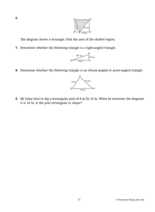 6.	

P

Q

13 c

15 cm

m
S

T

9 cm

R

		 The diagram shows a rectangle. Find the area of the shaded region.
	 7.	 Determine whether the following triangle is a right-angled triangle.
R

? cm
41
Q

? cm
5
P

6 cm

	 8.	 Determine whether the following triangle is an obtuse-angled or acute-angled triangle.
P
10 cm

9 cm
Q

13 cm

R

	 9.	 Mr Samy tries to dig a rectangular pool of 8 m by 15 m. When he measures the diagonal,
it is 18 m. Is the pool rectangular in shape?

31

? Penerbitan Pelangi Sdn. Bhd.

 