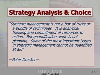 Strategy Analysis & Choice 
“Strategic management is not a box of tricks or 
a bundle of techniques. It is analytical 
thinking and commitment of resources to 
action. But quantification alone is not 
planning. Some of the most important issues 
in strategic management cannot be quantified 
at all.” 
© 2001 Prentice Hall 
Ch. 6-3 
—Peter Drucker— 
 