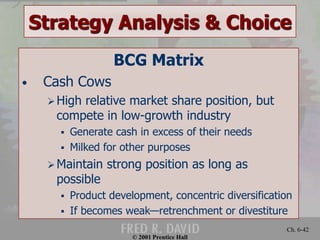 Strategy Analysis & Choice 
© 2001 Prentice Hall 
Ch. 6-42 
BCG Matrix 
• Cash Cows 
 High relative market share position, but 
compete in low-growth industry 
 Generate cash in excess of their needs 
 Milked for other purposes 
 Maintain strong position as long as 
possible 
 Product development, concentric diversification 
 If becomes weak—retrenchment or divestiture 
 