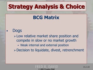 Strategy Analysis & Choice 
© 2001 Prentice Hall 
Ch. 6-43 
BCG Matrix 
• Dogs 
 Low relative market share position and 
compete in slow or no market growth 
 Weak internal and external position 
Decision to liquidate, divest, retrenchment 
 