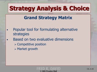 Strategy Analysis & Choice 
© 2001 Prentice Hall 
Ch. 6-44 
Grand Strategy Matrix 
• Popular tool for formulating alternative 
strategies 
• Based on two evaluative dimensions 
 Competitive position 
 Market growth 
 