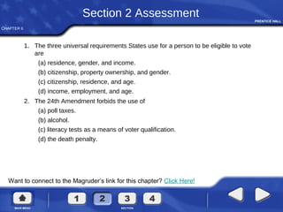 CHAPTER 6
Want to connect to the Magruder’s link for this chapter? Click Here!
Section 2 Assessment
1. The three universal requirements States use for a person to be eligible to vote
are
(a) residence, gender, and income.
(b) citizenship, property ownership, and gender.
(c) citizenship, residence, and age.
(d) income, employment, and age.
2. The 24th Amendment forbids the use of
(a) poll taxes.
(b) alcohol.
(c) literacy tests as a means of voter qualification.
(d) the death penalty.
 