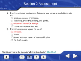 CHAPTER 6
Want to connect to the Magruder’s link for this chapter? Click Here!
Section 2 Assessment
1. The three universal requirements States use for a person to be eligible to vote
are
(a) residence, gender, and income.
(b) citizenship, property ownership, and gender.
(c) citizenship, residence, and age.
(d) income, employment, and age.
2. The 24th Amendment forbids the use of
(a) poll taxes.
(b) alcohol.
(c) literacy tests as a means of voter qualification.
(d) the death penalty.
 