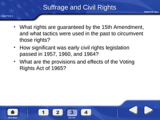 CHAPTER 6
Suffrage and Civil Rights
• What rights are guaranteed by the 15th Amendment,
and what tactics were used in the past to circumvent
those rights?
• How significant was early civil rights legislation
passed in 1957, 1960, and 1964?
• What are the provisions and effects of the Voting
Rights Act of 1965?
 