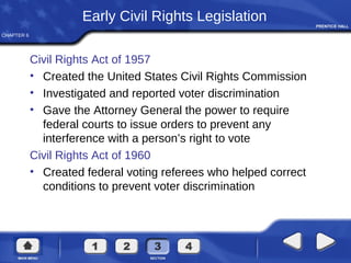 CHAPTER 6
Early Civil Rights Legislation
Civil Rights Act of 1957
• Created the United States Civil Rights Commission
• Investigated and reported voter discrimination
• Gave the Attorney General the power to require
federal courts to issue orders to prevent any
interference with a person’s right to vote
Civil Rights Act of 1960
• Created federal voting referees who helped correct
conditions to prevent voter discrimination
 