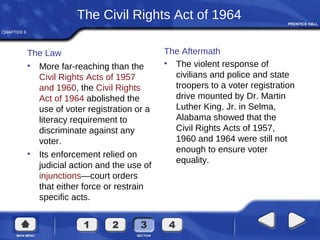 CHAPTER 6
The Civil Rights Act of 1964
The Law
• More far-reaching than the
Civil Rights Acts of 1957
and 1960, the Civil Rights
Act of 1964 abolished the
use of voter registration or a
literacy requirement to
discriminate against any
voter.
• Its enforcement relied on
judicial action and the use of
injunctions—court orders
that either force or restrain
specific acts.
The Aftermath
• The violent response of
civilians and police and state
troopers to a voter registration
drive mounted by Dr. Martin
Luther King, Jr. in Selma,
Alabama showed that the
Civil Rights Acts of 1957,
1960 and 1964 were still not
enough to ensure voter
equality.
 