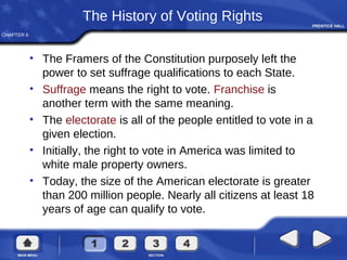 CHAPTER 6
The History of Voting Rights
• The Framers of the Constitution purposely left the
power to set suffrage qualifications to each State.
• Suffrage means the right to vote. Franchise is
another term with the same meaning.
• The electorate is all of the people entitled to vote in a
given election.
• Initially, the right to vote in America was limited to
white male property owners.
• Today, the size of the American electorate is greater
than 200 million people. Nearly all citizens at least 18
years of age can qualify to vote.
 