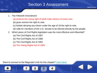 CHAPTER 6
Want to connect to the Magruder’s link for this chapter? Click Here!
Section 3 Assessment
1. The Fifteenth Amendment
(a) protects the voting right of adult male citizens of every race.
(b) gives women the right to vote.
(c) forbids denying any citizen under the age of 18 the right to vote.
(d) calls for members of the U.S. Senate to be elected directly by the people.
2. Which piece of Civil Rights legislation was the most effective and influential?
(a) The Civil Rights Act of 1957
(b) The Civil Rights Act of 1960
(c) The Civil Rights Act of 1964
(d) The Voting Rights Act of 1965
 