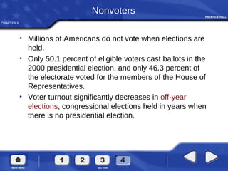 CHAPTER 6
Nonvoters
• Millions of Americans do not vote when elections are
held.
• Only 50.1 percent of eligible voters cast ballots in the
2000 presidential election, and only 46.3 percent of
the electorate voted for the members of the House of
Representatives.
• Voter turnout significantly decreases in off-year
elections, congressional elections held in years when
there is no presidential election.
 