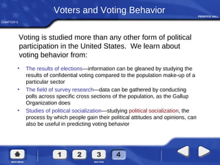 CHAPTER 6
Voters and Voting Behavior
Voting is studied more than any other form of political
participation in the United States. We learn about
voting behavior from:
• The results of elections—information can be gleaned by studying the
results of confidential voting compared to the population make-up of a
particular sector
• The field of survey research—data can be gathered by conducting
polls across specific cross sections of the population, as the Gallup
Organization does
• Studies of political socialization—studying political socialization, the
process by which people gain their political attitudes and opinions, can
also be useful in predicting voting behavior
 