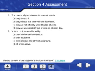 CHAPTER 6
Want to connect to the Magruder’s link for this chapter? Click Here!
Section 4 Assessment
1. The reason why most nonvoters do not vote is
(a) they are too ill.
(b) they believe that their vote will not matter.
(c) they are not officially United States citizens.
(d) they are unexpectedly out of town on election day.
2. Voters’ choices are affected by
(a) their income and occupation.
(b) their education.
(c) their religious and ethnic background.
(d) all of the above.
 