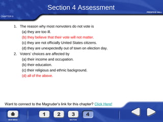 CHAPTER 6
Want to connect to the Magruder’s link for this chapter? Click Here!
Section 4 Assessment
1. The reason why most nonvoters do not vote is
(a) they are too ill.
(b) they believe that their vote will not matter.
(c) they are not officially United States citizens.
(d) they are unexpectedly out of town on election day.
2. Voters’ choices are affected by
(a) their income and occupation.
(b) their education.
(c) their religious and ethnic background.
(d) all of the above.
 