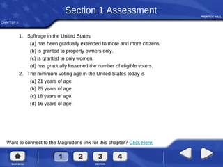 CHAPTER 6
Want to connect to the Magruder’s link for this chapter? Click Here!
Section 1 Assessment
1. Suffrage in the United States
(a) has been gradually extended to more and more citizens.
(b) is granted to property owners only.
(c) is granted to only women.
(d) has gradually lessened the number of eligible voters.
2. The minimum voting age in the United States today is
(a) 21 years of age.
(b) 25 years of age.
(c) 18 years of age.
(d) 16 years of age.
 