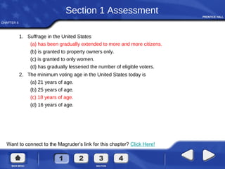 CHAPTER 6
Want to connect to the Magruder’s link for this chapter? Click Here!
Section 1 Assessment
1. Suffrage in the United States
(a) has been gradually extended to more and more citizens.
(b) is granted to property owners only.
(c) is granted to only women.
(d) has gradually lessened the number of eligible voters.
2. The minimum voting age in the United States today is
(a) 21 years of age.
(b) 25 years of age.
(c) 18 years of age.
(d) 16 years of age.
 