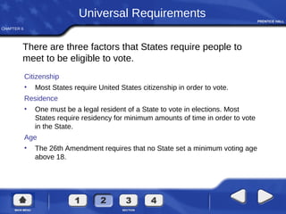 CHAPTER 6
Citizenship
• Most States require United States citizenship in order to vote.
Residence
• One must be a legal resident of a State to vote in elections. Most
States require residency for minimum amounts of time in order to vote
in the State.
Age
• The 26th Amendment requires that no State set a minimum voting age
above 18.
Universal Requirements
There are three factors that States require people to
meet to be eligible to vote.
 