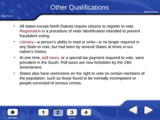 CHAPTER 6
Other Qualifications
• All states except North Dakota require citizens to register to vote.
Registration is a procedure of voter identification intended to prevent
fraudulent voting.
• Literacy—a person’s ability to read or write—is no longer required in
any State to vote, but had been by several States at times in our
nation’s history.
• At one time, poll taxes, or a special tax payment required to vote, were
prevalent in the South. Poll taxes are now forbidden by the 24th
Amendment.
• States also have restrictions on the right to vote on certain members of
the population, such as those found to be mentally incompetent or
people convicted of serious crimes.
 
