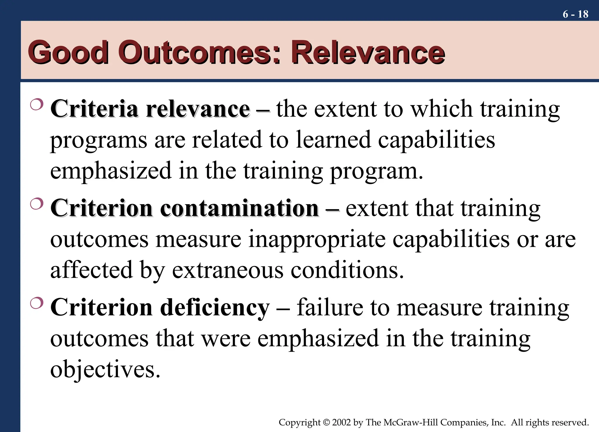 6 - 18
Copyright © 2002 by The McGraw-Hill Companies, Inc. All rights reserved.
Good Outcomes: Relevance
Good Outcomes: Relevance
 Criteria relevance –
Criteria relevance – the extent to which training
programs are related to learned capabilities
emphasized in the training program.
 Criterion contamination –
Criterion contamination – extent that training
outcomes measure inappropriate capabilities or are
affected by extraneous conditions.
 Criterion deficiency – failure to measure training
outcomes that were emphasized in the training
objectives.
 