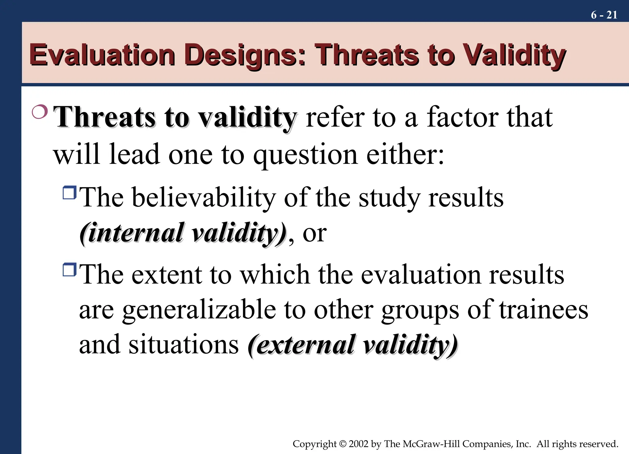 6 - 21
Copyright © 2002 by The McGraw-Hill Companies, Inc. All rights reserved.
Evaluation Designs: Threats to Validity
Evaluation Designs: Threats to Validity
 Threats to validity
Threats to validity refer to a factor that
will lead one to question either:
The believability of the study results
(internal validity)
(internal validity), or
The extent to which the evaluation results
are generalizable to other groups of trainees
and situations (external validity)
(external validity)
 