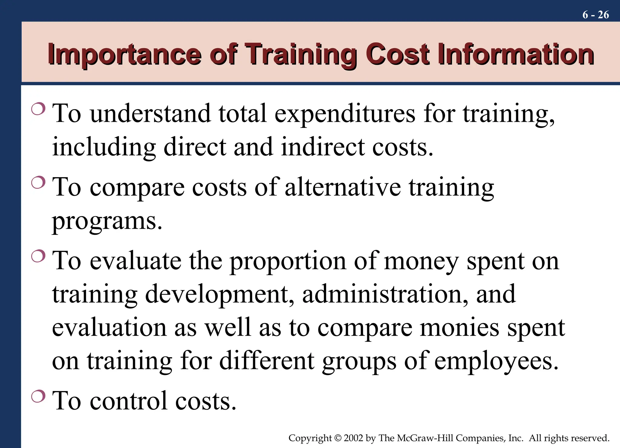 6 - 26
Copyright © 2002 by The McGraw-Hill Companies, Inc. All rights reserved.
Importance of Training Cost Information
Importance of Training Cost Information
 To understand total expenditures for training,
including direct and indirect costs.
 To compare costs of alternative training
programs.
 To evaluate the proportion of money spent on
training development, administration, and
evaluation as well as to compare monies spent
on training for different groups of employees.
 To control costs.
 