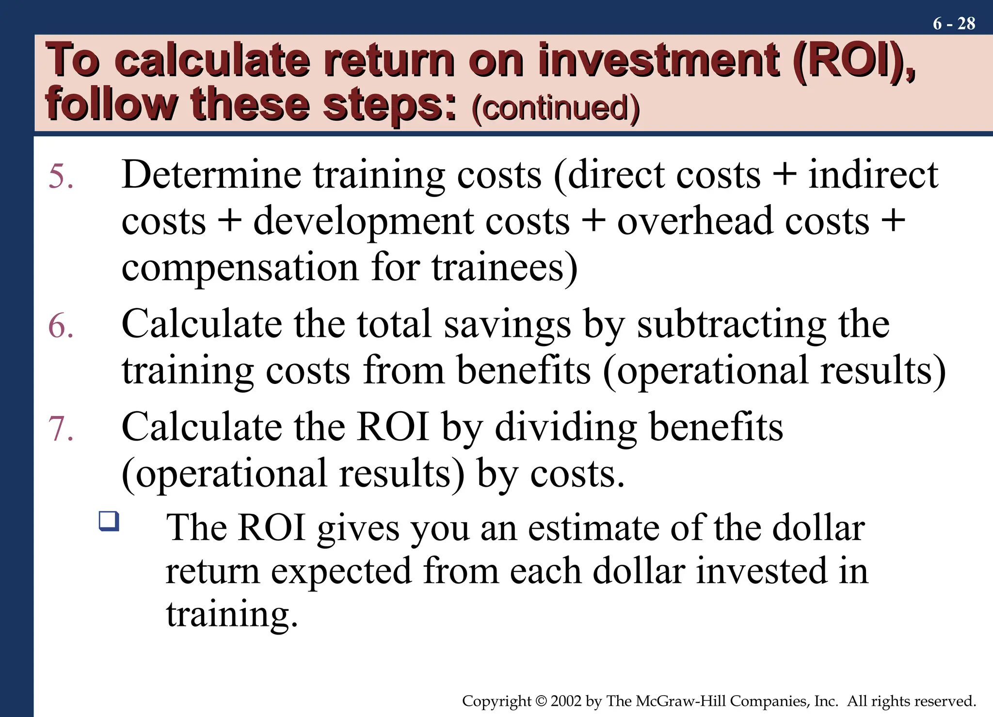 6 - 28
Copyright © 2002 by The McGraw-Hill Companies, Inc. All rights reserved.
To calculate return on investment (ROI),
To calculate return on investment (ROI),
follow these steps:
follow these steps: (continued)
(continued)
5. Determine training costs (direct costs + indirect
costs + development costs + overhead costs +
compensation for trainees)
6. Calculate the total savings by subtracting the
training costs from benefits (operational results)
7. Calculate the ROI by dividing benefits
(operational results) by costs.
 The ROI gives you an estimate of the dollar
return expected from each dollar invested in
training.
 