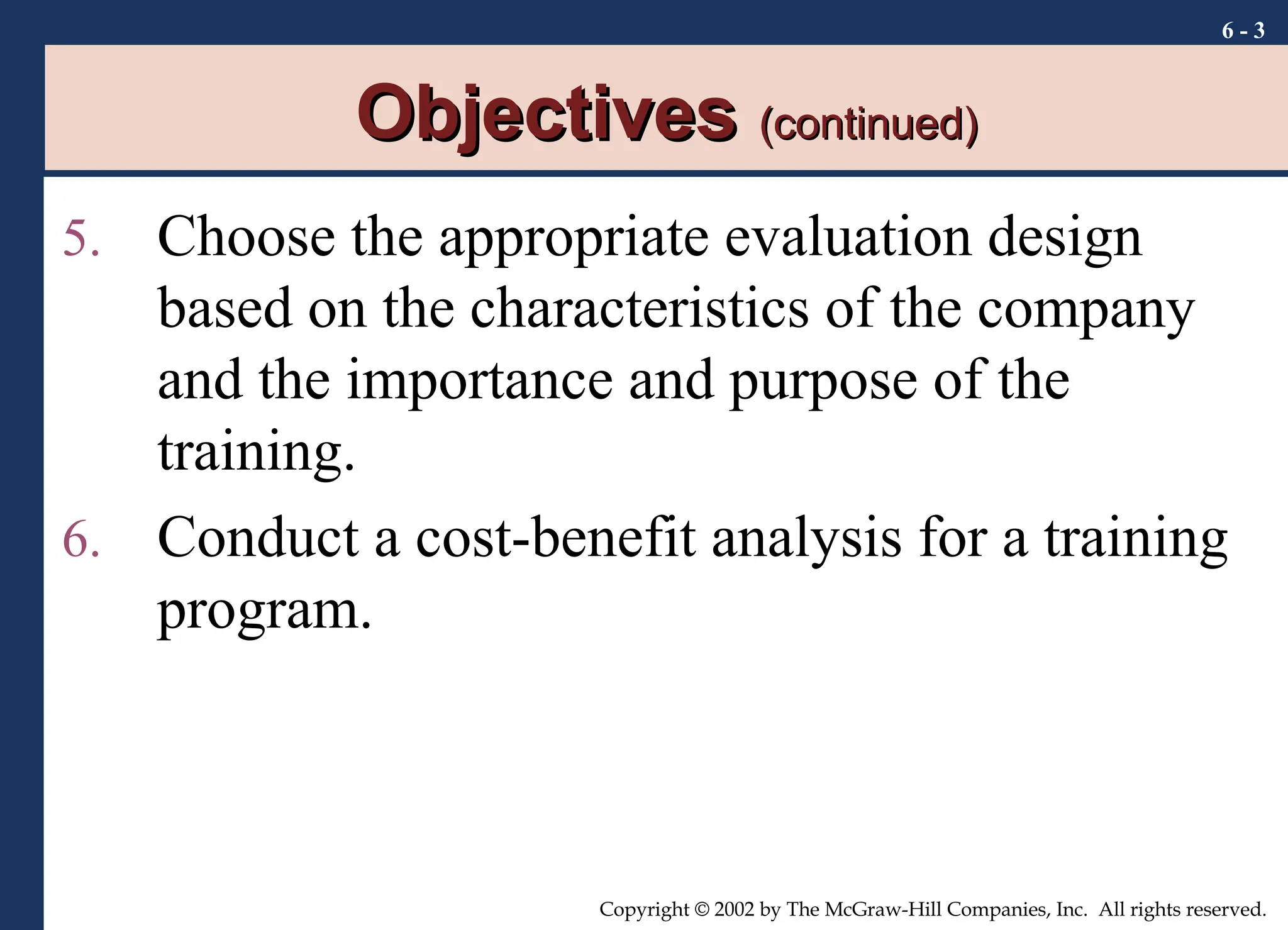 6 - 3
Copyright © 2002 by The McGraw-Hill Companies, Inc. All rights reserved.
Objectives
Objectives (continued)
(continued)
5. Choose the appropriate evaluation design
based on the characteristics of the company
and the importance and purpose of the
training.
6. Conduct a cost-benefit analysis for a training
program.
 