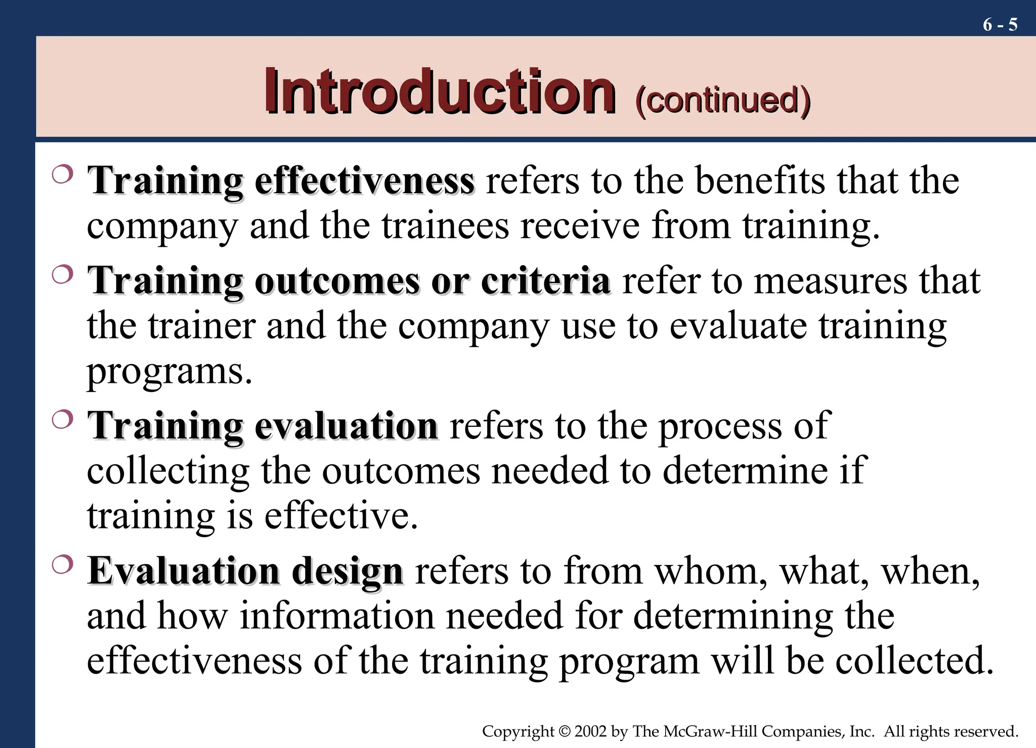 6 - 5
Copyright © 2002 by The McGraw-Hill Companies, Inc. All rights reserved.
Introduction
Introduction (continued)
(continued)
 Training effectiveness
Training effectiveness refers to the benefits that the
company and the trainees receive from training.
 Training outcomes or criteria
Training outcomes or criteria refer to measures that
the trainer and the company use to evaluate training
programs.
 Training evaluation
Training evaluation refers to the process of
collecting the outcomes needed to determine if
training is effective.
 Evaluation design
Evaluation design refers to from whom, what, when,
and how information needed for determining the
effectiveness of the training program will be collected.
 