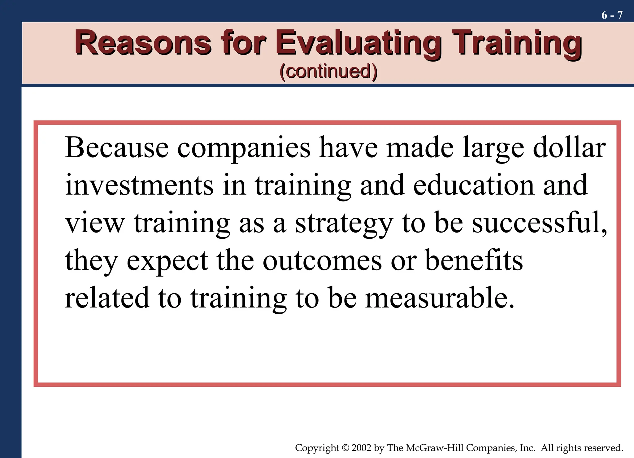 6 - 7
Copyright © 2002 by The McGraw-Hill Companies, Inc. All rights reserved.
Reasons for Evaluating Training
Reasons for Evaluating Training
(continued)
(continued)
Because companies have made large dollar
investments in training and education and
view training as a strategy to be successful,
they expect the outcomes or benefits
related to training to be measurable.
 
