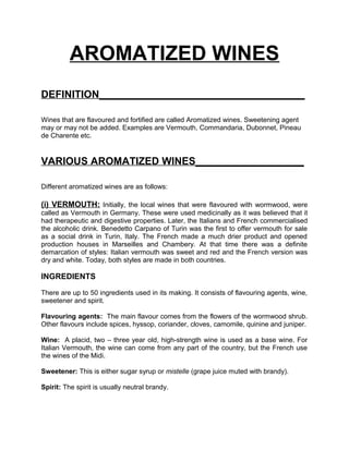 AROMATIZED WINES
DEFINITION____________________________________

Wines that are flavoured and fortified are called Aromatized wines. Sweetening agent
may or may not be added. Examples are Vermouth, Commandaria, Dubonnet, Pineau
de Charente etc.


VARIOUS AROMATIZED WINES___________________

Different aromatized wines are as follows:

(i) VERMOUTH: Initially, the local wines that were flavoured with wormwood, were
called as Vermouth in Germany. These were used medicinally as it was believed that it
had therapeutic and digestive properties. Later, the Italians and French commercialised
the alcoholic drink. Benedetto Carpano of Turin was the first to offer vermouth for sale
as a social drink in Turin, Italy. The French made a much drier product and opened
production houses in Marseilles and Chambery. At that time there was a definite
demarcation of styles: Italian vermouth was sweet and red and the French version was
dry and white. Today, both styles are made in both countries.

INGREDIENTS

There are up to 50 ingredients used in its making. It consists of flavouring agents, wine,
sweetener and spirit.

Flavouring agents: The main flavour comes from the flowers of the wormwood shrub.
Other flavours include spices, hyssop, coriander, cloves, camomile, quinine and juniper.

Wine: A placid, two – three year old, high-strength wine is used as a base wine. For
Italian Vermouth, the wine can come from any part of the country, but the French use
the wines of the Midi.

Sweetener: This is either sugar syrup or mistelle (grape juice muted with brandy).

Spirit: The spirit is usually neutral brandy.
 