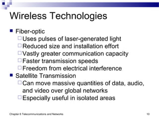 Chapter 6 Telecommunications and Networks 10
Wireless Technologies
 Fiber-optic
Uses pulses of laser-generated light
Reduced size and installation effort
Vastly greater communication capacity
Faster transmission speeds
Freedom from electrical interference
 Satellite Transmission
Can move massive quantities of data, audio,
and video over global networks
Especially useful in isolated areas
 