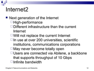 Chapter 6 Telecommunications and Networks 12
Internet2
 Next generation of the Internet
High-performance
Different infrastructure than the current
Internet
Will not replace the current Internet
In use at over 200 universities, scientific
institutions, communications corporations
May never become totally open
Users are connected via Abilene, a backbone
that supports throughput of 10 Gbps
Infinite bandwidth
 