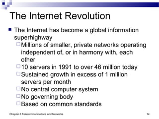 Chapter 6 Telecommunications and Networks 14
The Internet Revolution
 The Internet has become a global information
superhighway
Millions of smaller, private networks operating
independent of, or in harmony with, each
other
10 servers in 1991 to over 46 million today
Sustained growth in excess of 1 million
servers per month
No central computer system
No governing body
Based on common standards
 