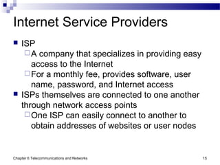 Chapter 6 Telecommunications and Networks 15
Internet Service Providers
 ISP
A company that specializes in providing easy
access to the Internet
For a monthly fee, provides software, user
name, password, and Internet access
 ISPs themselves are connected to one another
through network access points
One ISP can easily connect to another to
obtain addresses of websites or user nodes
 