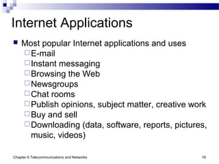 Chapter 6 Telecommunications and Networks 16
Internet Applications
 Most popular Internet applications and uses
E-mail
Instant messaging
Browsing the Web
Newsgroups
Chat rooms
Publish opinions, subject matter, creative work
Buy and sell
Downloading (data, software, reports, pictures,
music, videos)
 