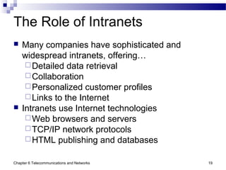 Chapter 6 Telecommunications and Networks 19
The Role of Intranets
 Many companies have sophisticated and
widespread intranets, offering…
Detailed data retrieval
Collaboration
Personalized customer profiles
Links to the Internet
 Intranets use Internet technologies
Web browsers and servers
TCP/IP network protocols
HTML publishing and databases
 