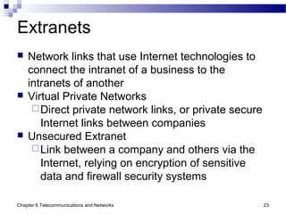 Chapter 6 Telecommunications and Networks 23
Extranets
 Network links that use Internet technologies to
connect the intranet of a business to the
intranets of another
 Virtual Private Networks
Direct private network links, or private secure
Internet links between companies
 Unsecured Extranet
Link between a company and others via the
Internet, relying on encryption of sensitive
data and firewall security systems
 