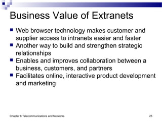 Chapter 6 Telecommunications and Networks 25
Business Value of Extranets
 Web browser technology makes customer and
supplier access to intranets easier and faster
 Another way to build and strengthen strategic
relationships
 Enables and improves collaboration between a
business, customers, and partners
 Facilitates online, interactive product development
and marketing
 