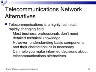 Chapter 6 Telecommunications and Networks 26
Telecommunications Network
Alternatives
 Telecommunications is a highly technical,
rapidly changing field
Most business professionals don’t need
detailed technical knowledge
However, understanding basic components
and their characteristics is necessary
Can help you make informed decisions about
telecommunications alternatives
 