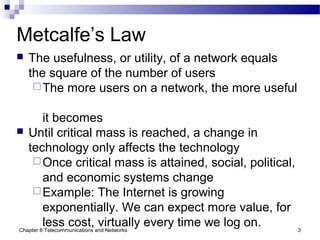 Chapter 6 Telecommunications and Networks 3
Metcalfe’s Law
 The usefulness, or utility, of a network equals
the square of the number of users
The more users on a network, the more useful
it becomes
 Until critical mass is reached, a change in
technology only affects the technology
Once critical mass is attained, social, political,
and economic systems change
Example: The Internet is growing
exponentially. We can expect more value, for
less cost, virtually every time we log on.
 