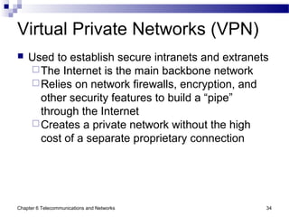 Chapter 6 Telecommunications and Networks 34
Virtual Private Networks (VPN)
 Used to establish secure intranets and extranets
The Internet is the main backbone network
Relies on network firewalls, encryption, and
other security features to build a “pipe”
through the Internet
Creates a private network without the high
cost of a separate proprietary connection
 