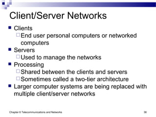 Chapter 6 Telecommunications and Networks 36
Client/Server Networks
 Clients
End user personal computers or networked
computers
 Servers
Used to manage the networks
 Processing
Shared between the clients and servers
Sometimes called a two-tier architecture
 Larger computer systems are being replaced with
multiple client/server networks
 